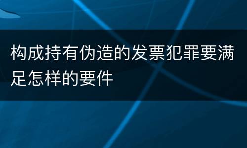 构成持有伪造的发票犯罪要满足怎样的要件