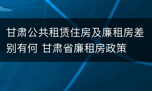 甘肃公共租赁住房及廉租房差别有何 甘肃省廉租房政策
