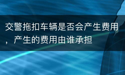 交警拖扣车辆是否会产生费用，产生的费用由谁承担