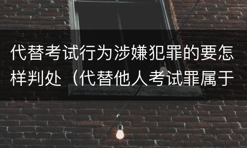 代替考试行为涉嫌犯罪的要怎样判处（代替他人考试罪属于什么类犯罪）