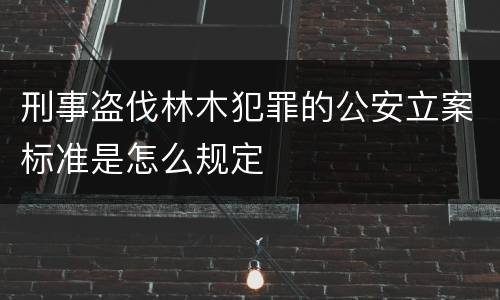 刑事盗伐林木犯罪的公安立案标准是怎么规定