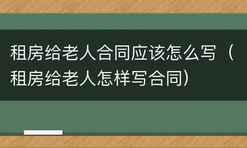 租房给老人合同应该怎么写（租房给老人怎样写合同）