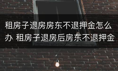租房子退房房东不退押金怎么办 租房子退房后房东不退押金怎么办