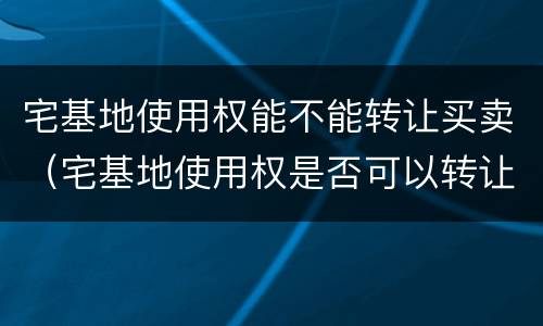 宅基地使用权能不能转让买卖（宅基地使用权是否可以转让）