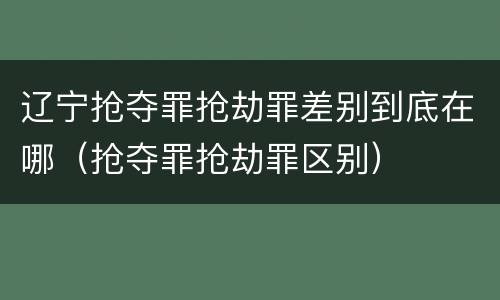 辽宁抢夺罪抢劫罪差别到底在哪（抢夺罪抢劫罪区别）