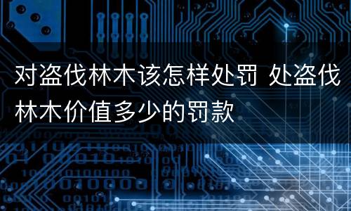 对盗伐林木该怎样处罚 处盗伐林木价值多少的罚款