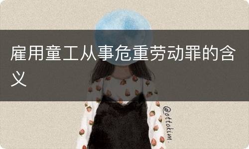 雇用童工从事危重劳动罪的含义