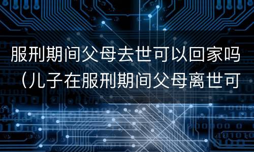 服刑期间父母去世可以回家吗（儿子在服刑期间父母离世可以回来吗）