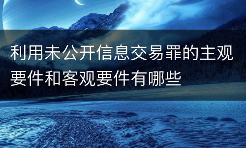 利用未公开信息交易罪的主观要件和客观要件有哪些