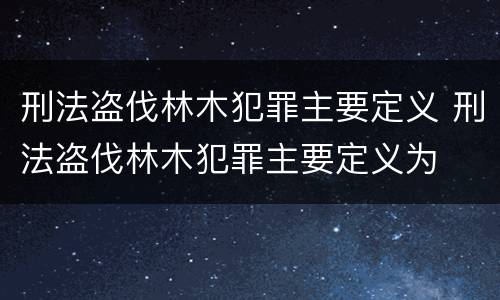 刑法盗伐林木犯罪主要定义 刑法盗伐林木犯罪主要定义为