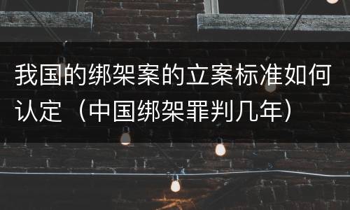 我国的绑架案的立案标准如何认定（中国绑架罪判几年）
