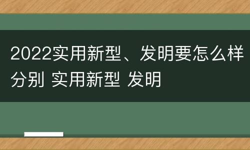 2022实用新型、发明要怎么样分别 实用新型 发明