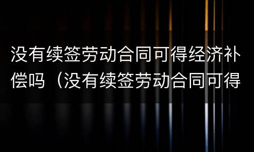 没有续签劳动合同可得经济补偿吗（没有续签劳动合同可得经济补偿吗）