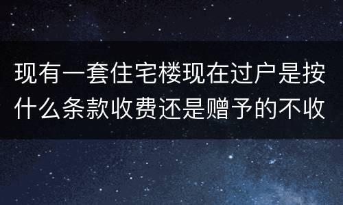 现有一套住宅楼现在过户是按什么条款收费还是赠予的不收费呀