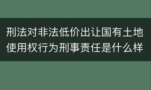 刑法对非法低价出让国有土地使用权行为刑事责任是什么样