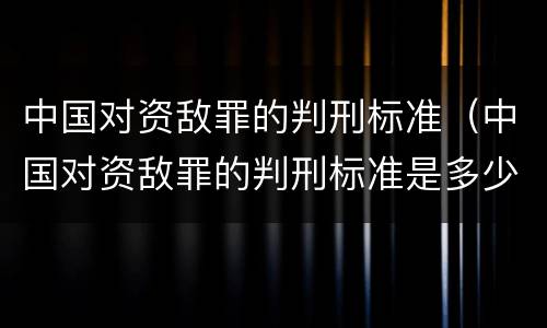 中国对资敌罪的判刑标准（中国对资敌罪的判刑标准是多少）