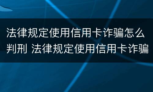 法律规定使用信用卡诈骗怎么判刑 法律规定使用信用卡诈骗怎么判刑的