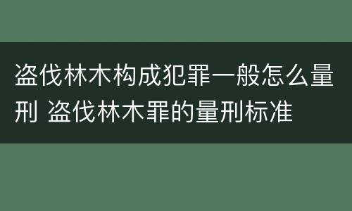 盗伐林木构成犯罪一般怎么量刑 盗伐林木罪的量刑标准