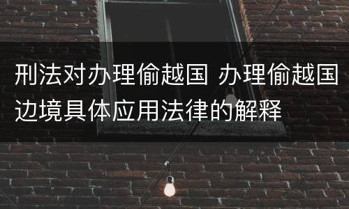刑法对办理偷越国 办理偷越国边境具体应用法律的解释