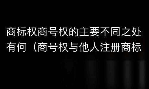 商标权商号权的主要不同之处有何（商号权与他人注册商标专用权的冲突）