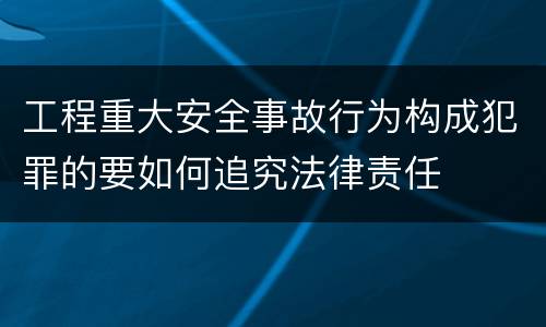 工程重大安全事故行为构成犯罪的要如何追究法律责任