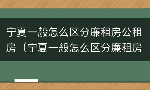 宁夏一般怎么区分廉租房公租房（宁夏一般怎么区分廉租房公租房和私租房）