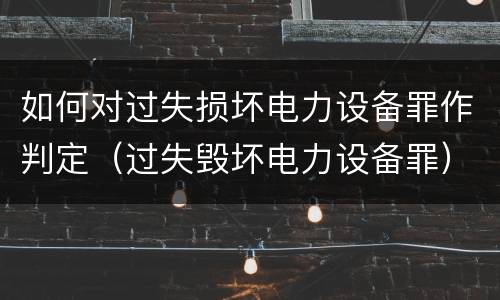 如何对过失损坏电力设备罪作判定（过失毁坏电力设备罪）