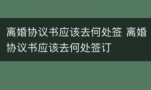 离婚协议书应该去何处签 离婚协议书应该去何处签订