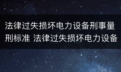 法律过失损坏电力设备刑事量刑标准 法律过失损坏电力设备刑事量刑标准最新
