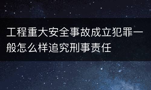 工程重大安全事故成立犯罪一般怎么样追究刑事责任