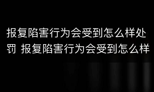 报复陷害行为会受到怎么样处罚 报复陷害行为会受到怎么样处罚呢