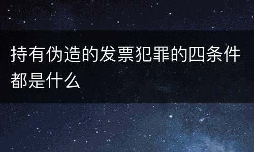 持有伪造的发票犯罪的四条件都是什么
