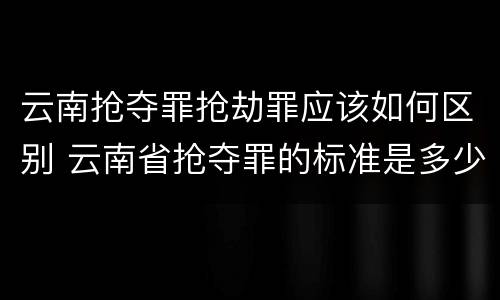 云南抢夺罪抢劫罪应该如何区别 云南省抢夺罪的标准是多少?