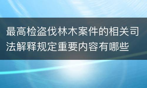 最高检盗伐林木案件的相关司法解释规定重要内容有哪些