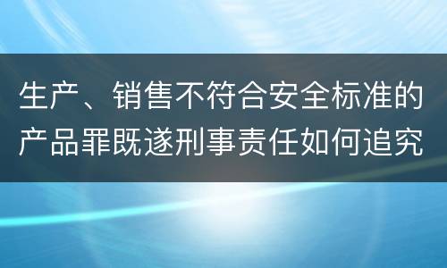 生产、销售不符合安全标准的产品罪既遂刑事责任如何追究