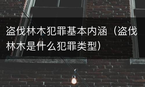 盗伐林木犯罪基本内涵（盗伐林木是什么犯罪类型）