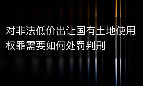 对非法低价出让国有土地使用权罪需要如何处罚判刑