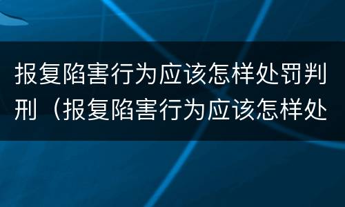 报复陷害行为应该怎样处罚判刑（报复陷害行为应该怎样处罚判刑的人）