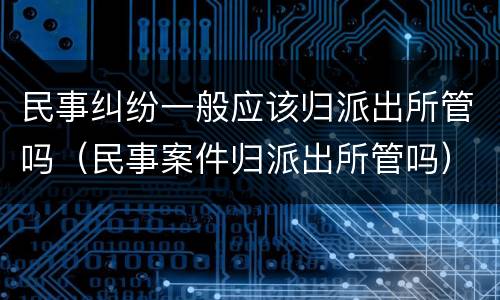 民事纠纷一般应该归派出所管吗（民事案件归派出所管吗）