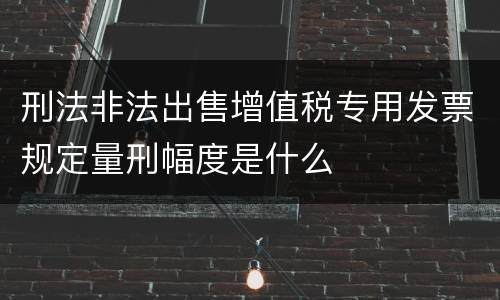 刑法非法出售增值税专用发票规定量刑幅度是什么
