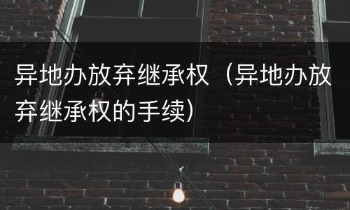 异地办放弃继承权（异地办放弃继承权的手续）