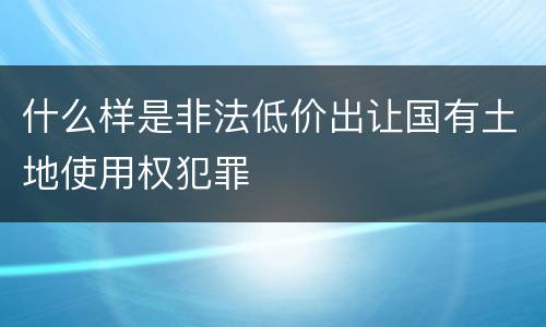 什么样是非法低价出让国有土地使用权犯罪