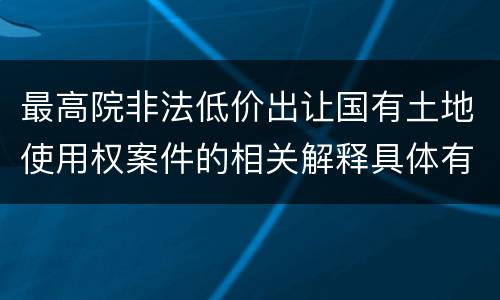 最高院非法低价出让国有土地使用权案件的相关解释具体有哪些主要内容