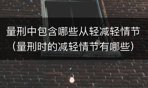 量刑中包含哪些从轻减轻情节（量刑时的减轻情节有哪些）