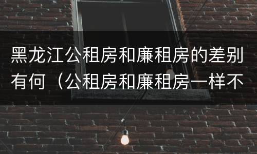 黑龙江公租房和廉租房的差别有何（公租房和廉租房一样不）