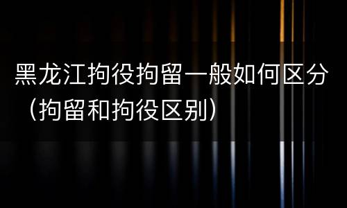 黑龙江拘役拘留一般如何区分（拘留和拘役区别）