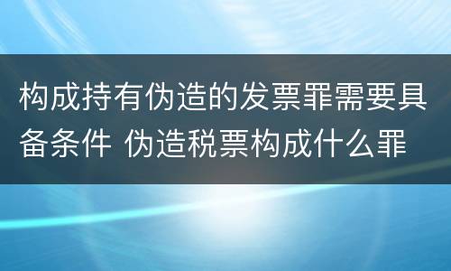 构成持有伪造的发票罪需要具备条件 伪造税票构成什么罪
