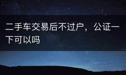 二手车交易后不过户，公证一下可以吗
