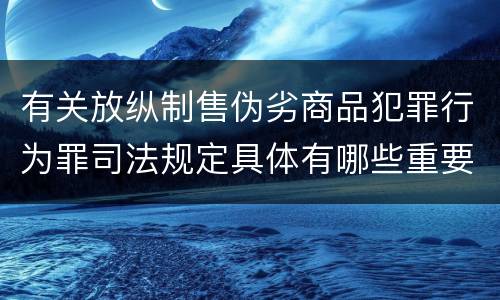 有关放纵制售伪劣商品犯罪行为罪司法规定具体有哪些重要内容