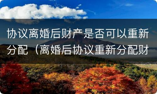 协议离婚后财产是否可以重新分配（离婚后协议重新分配财产,变更要准备什么）